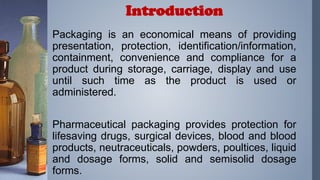 Packaging is an economical means of providing
presentation, protection, identification/information,
containment, convenience and compliance for a
product during storage, carriage, display and use
until such time as the product is used or
administered.
Pharmaceutical packaging provides protection for
lifesaving drugs, surgical devices, blood and blood
products, neutraceuticals, powders, poultices, liquid
and dosage forms, solid and semisolid dosage
forms.
Introduction
 