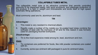 COLLAPSIBLE TUBES METAL
The collapsible metal tube is an attractive container that permits controlled
amounts to be dispensed easily, with good enclosure, and adequate protection of
the product. It is light in weight and unbreakable and lends itself to high speed
automatic filling operations.
Most commonly used are tin, aluminium and lead.
TIN
Advantages:
I. This metal is very resistant to chemical attack.
II. Readily coats a number of the metals e.g. tin-coated lead tubes combine the
softness of lead with the inertness of tin and for this reason it was formerly
used for packaging fluoride toothpaste.
Disadvantage:
I. Tin is the most expensive metal among tin, lead, aluminium and iron.
Uses:
I. Tin containers are preferred for foods, like milk powder containers are coated
with tin.
II. Currently, some eye ointment still packaged in pure tin ointment tubes.
 