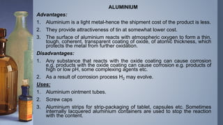 ALUMINIUM
Advantages:
1. Aluminium is a light metal-hence the shipment cost of the product is less.
2. They provide attractiveness of tin at somewhat lower cost.
3. The surface of aluminium reacts with atmospheric oxygen to form a thin,
tough, coherent, transparent coating of oxide, of atomic thickness, which
protects the metal from further oxidation.
Disadvantages:
1. Any substance that reacts with the oxide coating can cause corrosion
e.g. products with the oxide coating can cause corrosion e.g. products of
high or low pH, some complexing agents etc.
2. As a result of corrosion process H2 may evolve.
Uses:
1. Aluminium ointment tubes.
2. Screw caps
3. Aluminium strips for strip-packaging of tablet, capsules etc. Sometimes
internally lacquered aluminium containers are used to stop the reaction
with the content.
 
