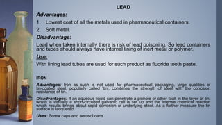 LEAD
Advantages:
1. Lowest cost of all the metals used in pharmaceutical containers.
2. Soft metal.
Disadvantage:
Lead when taken internally there is risk of lead poisoning. So lead containers
and tubes should always have internal lining of inert metal or polymer.
Use:
With lining lead tubes are used for such product as fluoride tooth paste.
IRON
Advantages: Iron as such is not used for pharmaceutical packaging, large qualities of
tin-coated steel, popularly called ‘tin’, combines the strength of steel with the corrosion
resistance of tin.
Disadvantages: If an aqueous liquid can penetrate a pinhole or other fault in the layer of tin,
which is virtually a short-circuited galvanic cell is set up and the intense chemical reaction
which results brings about rapid corrosion of underlying steel. As a further measure the tin
surface is lacquered.
Uses: Screw caps and aerosol cans.
 