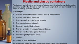 Plastics may be defined as any group of substances, of natural or synthetic origins,
consisting chiefly of polymers of high molecular weight that can be moulded into a
shape or form by heat and pressure.
Advantages
1. They are light in weight than glass and can be handled easily.
2. They are poor conductor of heat.
3. They have sufficient mechanical strength.
4. They can be transported easily.
5. Extremely resistant to breakage.
6. They are available in various shapes and sizes.
7. They are resistant to inorganic chemicals.
8. They have good protection power.
9. Flexible.
10. Variety of sizes and shapes.
Plastic and plastic containers
 