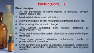 Disadvantages
1. All are permeable to some degree to moisture, oxygen,
carbon dioxide etc.
2. Most exhibit electrostatic attraction.
3. Allow penetration of light rays unless pigmented black etc.
4. Poor printing, thermostatic charge.
5. They cannot withstand heat without softening or
distorting.(বিকৃ ত করা,)
6. They may interact with certain chemical to cause softening or
distortion.
7. They may absorb chemical substances, such as
preservatives for solution.
8. Over all they are prone to possible extraction, interaction,
adsorption, absorption, lightness and hence poor physical
stability.
Plastic(Cont….)
 