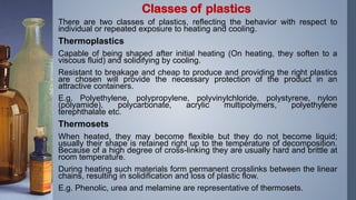 There are two classes of plastics, reflecting the behavior with respect to
individual or repeated exposure to heating and cooling.
Thermoplastics
Capable of being shaped after initial heating (On heating, they soften to a
viscous fluid) and solidifying by cooling.
Resistant to breakage and cheap to produce and providing the right plastics
are chosen will provide the necessary protection of the product in an
attractive containers.
E.g. Polyethylene, polypropylene, polyvinylchloride, polystyrene, nylon
(polyamide), polycarbonate, acrylic multipolymers, polyethylene
terephthalate etc.
Thermosets
When heated, they may become flexible but they do not become liquid;
usually their shape is retained right up to the temperature of decomposition.
Because of a high degree of cross-linking they are usually hard and brittle at
room temperature.
During heating such materials form permanent crosslinks between the linear
chains, resulting in solidification and loss of plastic flow.
E.g. Phenolic, urea and melamine are representative of thermosets.
Classes of plastics
 