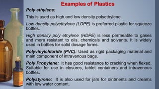 Poly ethylene:
This is used as high and low density polyethylene
Low density polyethylene (LDPE) is preferred plastic for squeeze
bottles.
High density poly ethylene (HDPE) is less permeable to gases
and more resistant to oils, chemicals and solvents. It is widely
used in bottles for solid dosage forms.
Polyvinylchloride (PVC): Used as rigid packaging material and
main component of intravenous bags.
Poly Propylene: It has good resistance to cracking when flexed.
Suitable for use in closures, tablet containers and intravenous
bottles.
Polystyrene: It is also used for jars for ointments and creams
with low water content.
Examples of Plastics
 