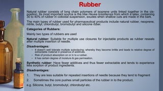 Natural rubber consists of long chain polymers of isoprene units linked together in the cis-
position. Its most important source is the tree Hevea braziliensis from which a latex, containing
30 to 40% of rubber in colloidal suspension, exudes when shallow cuts are made in the bark.
The main types of rubber used for pharmaceutical products include natural rubber, neoprene,
nitrile, butyl, chlorobutyl, bromobutyl and silicone rbber.
Categories of Rubbers:
Mainly two types of rubbers are used
Natural rubber: Suitable for multiple use closures for injectable products as rubber reseals
after multiple insertion of needle.
Disadvantages:
– It doesn't well tolerate multiple autoclaving; whereby they become brittle and leads to relative degree of
extractable material in presence of additives.
– Risk of product absorption on or in to a rubber.
– It has certain degree of moisture & gas permeation.
Synthetic rubber: Have fewer additives and thus fewer extractable and tends to experience
less sorption of product ingredients.
Disadvantages:
1. They are less suitable for repeated insertions of needle because they tend to fragment
2. Sometimes the core pushes small particles of the rubber in to the product.
e.g. Silicone, butyl, bromobutyl, chlorobutyl etc.
Rubber
 
