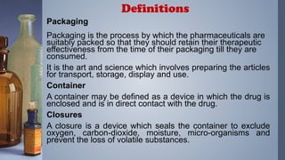 Packaging
Packaging is the process by which the pharmaceuticals are
suitably packed so that they should retain their therapeutic
effectiveness from the time of their packaging till they are
consumed.
It is the art and science which involves preparing the articles
for transport, storage, display and use.
Container
A container may be defined as a device in which the drug is
enclosed and is in direct contact with the drug.
Closures
A closure is a device which seals the container to exclude
oxygen, carbon-dioxide, moisture, micro-organisms and
prevent the loss of volatile substances.
Definitions
 