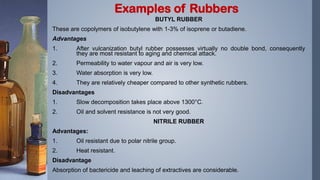 BUTYL RUBBER
These are copolymers of isobutylene with 1-3% of isoprene or butadiene.
Advantages
1. After vulcanization butyl rubber possesses virtually no double bond, consequently
they are most resistant to aging and chemical attack.
2. Permeability to water vapour and air is very low.
3. Water absorption is very low.
4. They are relatively cheaper compared to other synthetic rubbers.
Disadvantages
1. Slow decomposition takes place above 1300°C.
2. Oil and solvent resistance is not very good.
NITRILE RUBBER
Advantages:
1. Oil resistant due to polar nitrile group.
2. Heat resistant.
Disadvantage
Absorption of bactericide and leaching of extractives are considerable.
Examples of Rubbers
 