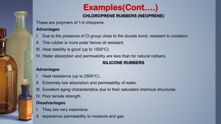 CHLOROPRENE RUBBERS (NEOPRENE)
These are polymers of 1:4 chloprene.
Advantages
I. Due to the presence of Cl group close to the double bond, resistant to oxidation.
II. This rubber is more polar hence oil resistant.
III. Heat stability is good (up to 1500°C).
IV. Water absorption and permeability are less than for natural rubbers.
SILICONE RUBBERS
Advantages
I. Heat resistance (up to 2500°C).
II. Extremely low absorption and permeability of water.
III. Excellent aging characteristics due to their saturated chemical structures.
IV. Poor tensile strength.
Disadvantages
I. They are very expensive.
II. experience permeability to moisture and gas
Examples(Cont….)
 