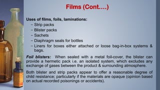 Uses of films, foils, laminations:
– Strip packs
– Blister packs
– Sachets
– Diaphragm seals for bottles
– Liners for boxes either attached or loose bag-in-box systems &
bags.
Foil blisters: When sealed with a metal foil-cover, the blister can
provide a hermetic pack i.e. an isolated system, which excludes any
exchange of gases between the product & surrounding atmosphere.
Both blister and strip packs appear to offer a reasonable degree of
child resistance; particularly if the materials are opaque (opinion based
on actual recorded poisonings or accidents).
Films (Cont….)
 