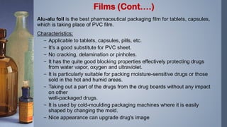 Alu-alu foil is the best pharmaceutical packaging film for tablets, capsules,
which is taking place of PVC film.
Characteristics:
– Applicable to tablets, capsules, pills, etc.
– It's a good substitute for PVC sheet.
– No cracking, delamination or pinholes.
– It has the quite good blocking properties effectively protecting drugs
from water vapor, oxygen and ultraviolet.
– It is particularly suitable for packing moisture-sensitive drugs or those
sold in the hot and humid areas.
– Taking out a part of the drugs from the drug boards without any impact
on other
well-packaged drugs.
– It is used by cold-moulding packaging machines where it is easily
shaped by changing the mold.
– Nice appearance can upgrade drug's image
Films (Cont….)
 