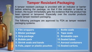 A tamper resistant package is provided with an indicator or barrier
before entering the package, so that if this indicator or barrier is
broken, the buyer immediately gets the evidence that the product has
been opened or tampered. Especially over the counter products
require tamper resistant packaging.
The following packages are approved by FDA as tamper resistant
packaging systems:
Tamper Resistant Packaging
1. Film wrappers
2. Blister package
3. Strip package
4. Bubble pack
5. Shrink seals and bands
6. Foils, paper or plastic pouches
7. Bottle seals
8. Tape seals
9. Breakable caps
10.Sealed tubes
11.Aerosol containers
12.Sealed cartons.
 