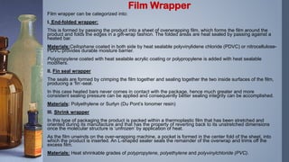 Film wrapper can be categorized into:
I. End-folded wrapper:
This is formed by passing the product into a sheet of overwrapping film, which forms the film around the
product and folds the edges in a gift-wrap fashion. The folded areas are heat sealed by passing against a
heated bar.
Materials:Cellophane coated in both side by heat sealable polyvinylidene chloride (PDVC) or nitrocellulose-
PDVC provides durable moisture barrier.
Polypropylene coated with heat sealable acrylic coating or polypropylene is added with heat sealable
modifiers.
II. Fin seal wrapper
The seals are formed by crimping the film together and sealing together the two inside surfaces of the film,
producing a ‘fin’-seal.
In this case heated bars never comes in contact with the package, hence much greater and more
consistent sealing pressure can be applied and consequently better sealing integrity can be accomplished.
Materials: Polyethylene or Surlyn (Du Pont’s Ionomer resin)
III. Shrink wrapper
In this type of packaging the product is packed within a thermoplastic film that has been stretched and
oriented during its manufacture and that has the property of reverting back to its unstretched dimensions
once the molecular structure is ‘unfrozen’ by application of heat.
As the film unwinds on the over-wrapping machine, a pocket is formed in the center fold of the sheet, into
which the product is inserted. An L-shaped sealer seals the remainder of the overwrap and trims off the
excess film.
Materials: Heat shrinkable grades of polypropylene, polyethylene and polyvinylchloride (PVC).
Film Wrapper
 