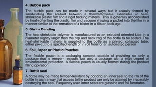 4. Bubble pack
The bubble pack can be made in several ways but is usually formed by
sandwiching the product between a thermoformable, extensible or heat-
shrinkable plastic film and a rigid backing material. This is generally accomplished
by heat-softenting the plastic film and vacuum drawing a pocket into the film in a
manner similar to the formation of a blister in a blister pack-age.
5. Shrink Banding
The heat-shrinkable polymer is manufactured as an extruded oriented tube in a
diameter slightly larger than the cap and neck ring of the bottle to be sealed. The
heat-shrinkable material is supplied to the bottle as a printed, collapsed tube,
either pre-cut to a specified length or in roll from for an automated person.
6. Foil, Paper or Plastic Pouches
The flexible pouch is a packaging concept capable of providing not only a
package that is temper- resistant but also a package with a high degree of
environmental protection. A flexible pouch is usually formed during the product
filling operation.
7. Bottle seal
A bottle may be made temper-resistant by bonding an inner seal to the rim of the
bottle in such a way that access to the product can only be attained by irreparably
destroying the seal. Frequently used inner seals are glassine and foil laminates.
 