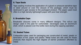 8. Tape Seals
Tape sealing involves the application of a glued or pressure-sensitive tape
or label around or over the closure of the package, which must be
destroyed to gain access to the packaged product. The paper used most
often is a high density lightweight paper with poor tear strength.
9. Breakable Caps
Breakable closures come in many different designs. The roll-on cap
design used in the past for carbonated beverages uses an aluminium
shell, which is placed over the bottle neck during the capping operation.
10. Sealed Tubes
Collapsible tubes used for packaging are constructed of metal, plastic or
lamination of foil, paper and plastic. Metal tubes are still used for those
products that require the high degree of barrier protection afforded by
metal.
 