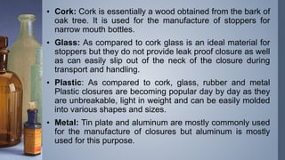 • Cork: Cork is essentially a wood obtained from the bark of
oak tree. It is used for the manufacture of stoppers for
narrow mouth bottles.
• Glass: As compared to cork glass is an ideal material for
stoppers but they do not provide leak proof closure as well
as can easily slip out of the neck of the closure during
transport and handling.
• Plastic: As compared to cork, glass, rubber and metal
Plastic closures are becoming popular day by day as they
are unbreakable, light in weight and can be easily molded
into various shapes and sizes.
• Metal: Tin plate and aluminum are mostly commonly used
for the manufacture of closures but aluminum is mostly
used for this purpose.
 