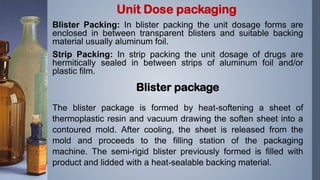 Blister Packing: In blister packing the unit dosage forms are
enclosed in between transparent blisters and suitable backing
material usually aluminum foil.
Strip Packing: In strip packing the unit dosage of drugs are
hermitically sealed in between strips of aluminum foil and/or
plastic film.
Blister package
The blister package is formed by heat-softening a sheet of
thermoplastic resin and vacuum drawing the soften sheet into a
contoured mold. After cooling, the sheet is released from the
mold and proceeds to the filling station of the packaging
machine. The semi-rigid blister previously formed is filled with
product and lidded with a heat-sealable backing material.
Unit Dose packaging
 