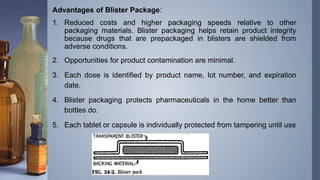 Advantages of Blister Package:
1. Reduced costs and higher packaging speeds relative to other
packaging materials. Blister packaging helps retain product integrity
because drugs that are prepackaged in blisters are shielded from
adverse conditions.
2. Opportunities for product contamination are minimal.
3. Each dose is identified by product name, lot number, and expiration
date.
4. Blister packaging protects pharmaceuticals in the home better than
bottles do.
5. Each tablet or capsule is individually protected from tampering until use
 