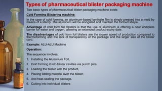 Two basic types of pharmaceutical blister packaging machine exists
Cold Forming Blistering machine:
In the case of cold forming, an aluminum-based laminate film is simply pressed into a mold by
means of a stamp. The aluminum will be elongated and maintain the formed shape.
Advantage of cold form foil blisters is that the use of aluminum is offering a near complete
barrier for water and oxygen, allowing an extended product expiry date.
The disadvantages of cold form foil blisters are the slower speed of production compared to
thermoforming and the lack of transparency of the package and the larger size of the blister
card.
Example: ALU-ALU Machine
Operation:
The sequence involves;
1. Installing the Aluminium Foil,
2. Cold forming it into blister cavities via punch pins,
3. Loading the blister with the product,
4. Placing lidding material over the blister,
5. And heat-sealing the package.
6. Cutting into individual blisters
Types of pharmaceutical blister packaging machine
 