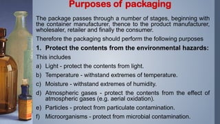 The package passes through a number of stages, beginning with
the container manufacturer, thence to the product manufacturer,
wholesaler, retailer and finally the consumer.
Therefore the packaging should perform the following purposes
1. Protect the contents from the environmental hazards:
This includes
a) Light - protect the contents from light.
b) Temperature - withstand extremes of temperature.
c) Moisture - withstand extremes of humidity.
d) Atmospheric gases - protect the contents from the effect of
atmospheric gases (e.g. aerial oxidation).
e) Particles - protect from particulate contamination.
f) Microorganisms - protect from microbial contamination.
Purposes of packaging
 