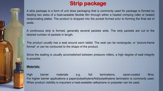 A strip package is a form of unit dose packaging that is commonly used for package is formed by
feeding two webs of a heat-sealable flexible film through either a heated crimping roller or heated
reciprocating plates. The product is dropped into the pocket formed prior to forming the final set of
seals.
A continuous strip is formed, generally several packets wide. The strip packets are cut to the
desired number of packets in length.
The product usually has a seal around each tablet. The seal can be rectangular, or “picture-frame
format” or can be contoured to the shape of the product.
Since the sealing is usually accomplished between pressure rollers, a high degree of seal integrity
is possible.
Materials:
High barrier materials e.g. foil laminations, saran-coated films.
For higher barrier applications a paper/polyethylene/foil/polyethylene lamination is commonly used.
When product visibility is important a heat-sealable cellophane or polyester can be used.
Strip package
 