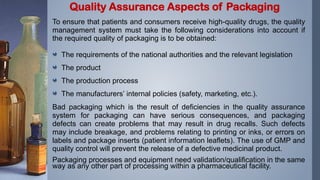 To ensure that patients and consumers receive high-quality drugs, the quality
management system must take the following considerations into account if
the required quality of packaging is to be obtained:
The requirements of the national authorities and the relevant legislation
The product
The production process
The manufacturers’ internal policies (safety, marketing, etc.).
Bad packaging which is the result of deficiencies in the quality assurance
system for packaging can have serious consequences, and packaging
defects can create problems that may result in drug recalls. Such defects
may include breakage, and problems relating to printing or inks, or errors on
labels and package inserts (patient information leaflets). The use of GMP and
quality control will prevent the release of a defective medicinal product.
Packaging processes and equipment need validation/qualification in the same
way as any other part of processing within a pharmaceutical facility.
Quality Assurance Aspects of Packaging
 