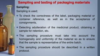 Sampling:
Sampling is used;
To check the correctness of the label, packaging material or
container reference, as well as in the acceptance of
consignments,
Detecting adulteration of the medicinal product, obtaining a
sample for retention, etc.
The sampling procedure must take into account the
homogeneity and uniformity of the material so as to ensure
that the sample is representative of the entire batch.
The sampling procedure should be described in a written
protocol.
Sampling and testing of packaging materials
 