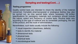 Testing programme
Quality control tests are intended to check the identity of the material
concerned. Complete pharmacopoeial or analogous testing may also
be carried out, as may special tests, where necessary. All written
specifications for packaging materials and containers should include
the nature, extent and frequency of routine tests. Routine tests vary
according to the type of material and its immediate packaging, the use
of the product, and the route of administration.
Nevertheless, such tests usually include the following:
visual inspection (cleanliness, defects)
tests to identify the material
dimensional tests
physical tests
chemical tests
microbiological tests
Sampling and testing(Cont….)
 