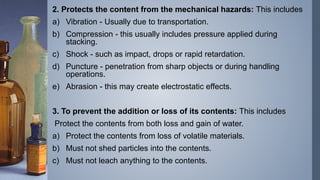 2. Protects the content from the mechanical hazards: This includes
a) Vibration - Usually due to transportation.
b) Compression - this usually includes pressure applied during
stacking.
c) Shock - such as impact, drops or rapid retardation.
d) Puncture - penetration from sharp objects or during handling
operations.
e) Abrasion - this may create electrostatic effects.
3. To prevent the addition or loss of its contents: This includes
Protect the contents from both loss and gain of water.
a) Protect the contents from loss of volatile materials.
b) Must not shed particles into the contents.
c) Must not leach anything to the contents.
 