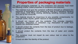 The good packaging materials i.e. the containers and closures must meet
the following criteria. (Ideal properties of containers and closures)
1. The material must give the container sufficient strength to withstand the
extremes of temperature and pressure as well as to withstand handling
while empty, while filling, closing, sterilizing, labelling, transport, storage
and use by the consumer.
2. The material should be impervious to any possible contaminants; for
example solids, liquids, gases vapours or microorganisms.
3. It should not interact with the contents. This includes migration,
absorption, adsorption or extraction. e.g. Absorption of water from
creams into cardboard boxes.
4. It should protect the contents from the loss of product due to leakage,
spillage or permeation.
5. It should protect the contents from the loss of water and volatile
materials.
6. The container must not impart its own colour, test or odour to the
preparation.
7. It must not alter the identity of the product.
Properties of packaging materials
 