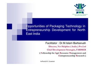 Opportunities of Packaging Technology in
Entrepreneurship Development for North
East India
Facilitator : Dr.M.Islam Barbaruah
Director, Vet Helpline ( India ) Pvt.Ltd
Chief Development Strategist, FARMER
( Fellowship for Agri Resource Management and
Entrepreneurship Research )
IndPack2012, Guwahati
 