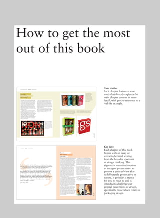 96_97
chapter 3_final_.indd 96-97 12/1/10 8:35:14 AM
176_177
chapter 4_final_.indd 176-177 12/1/10 8:34:01 AM
Design agency Monnet Design created the packaging
featured in this case study for the retailer Costco. The
packaging is for the Gourmet Settings range of cutlery
products, which is presented in boxes with different
numbers of pieces, and continues Gourmet Settings’
tradition of clean, modern packaging. Updated with
new colours, patterns, photography and printing
techniques, Monnet’s designs provide a new visual
image for the products so that they stand out on the
shelf and enable consumers to see the products more
clearly, and that incorporate a new materials usage
philosophy principally aimed at reducing the company’s
environmental impact.
Creating the structure of the boxes is typically the
ﬁrst step in the design process. These feature a viewing
window that allows consumers to view all of the
pieces of cutlery included in the set at a glance. The
clean-and-simple design is coupled with straightforward
copywriting to enable consumers to quickly identify
all the product features. ‘We have worked to make
copy more didactic and easy to understand while
maintaining a few moments of quirkiness and humour
which give the brand its personality. The sparing use
of copy and graphics is what gives the packaging its
elegance,’ says the designer.
Before a box goes into ﬁnal production, there are
several rounds of approval. Several design options are
presented, often using different printing processes,
such as foil stamping and matte and gloss varnishes.
Mock-ups are made in China where the packaging is
printed and assembled, and the president of Gourmet
Settings and her marketing team help to decide which
boxes will be then presented to store buyers. The ﬁnal
decision as to which boxes are chosen is often made by
the store buyers directly.
‘The brand character is not maintained through the
consistent use of one colour, like many brands. The
boxes are easily identiﬁed by their simplicity, their bold
colours or patterns, their fun and informative copy,
as well as the consistent use of Helvetica across all
packaging,’ explain Monnet Design.
Case study
Monnet Design
< Front and back of pack Case study Student exercise >
To streamline production,
these four 20-piece boxes use
a generic outer box design,
with each one having its
own coloured inner tray to
differentiate it from the others
when on the store shelf (left).
The innovative box structures
were created by Kerr+Company
in collaboration with Gourmet
Settings’ own in-house
industrial designer.
The 20-piece product from Easy Settings, (a sub-brand of Gourmet
Settings) is packaged in a box that is part of a pilot project to reduce
environmental impact by eliminating the use of PVC in its packaging
and instead used 100 per cent recycled pulp paper trays (below). The
pilot was successful and has since been put into full production.
Clever use of space enables the
buyer to see the entire contents
of the packaging at a glance
(left). There is also a layering of
information, with the logo and
key facts in the foreground, the
product in the mid-ground, and
the use of a super graphic in the
background. This creates a sense
of space and order.
Gourmet Settings
Shown below are shipping boxes for small web orders that feature
the GS logo. The playful tessellation of the logo, which wraps
around the container, helps to create a strong brand positioning.
chapter 4_final_.indd 176-177 12/1/10 8:34:15 AM
Packaging design contains various diverse elements that
work together to meet the design objectives, such as
type, images, lettering, icons and other graphics, as well
as the use of space. Individual designers will select and
use these elements in particular unique ways. Speciﬁc
elements are chosen by designers because of the impact
they will have on the packaging design, their ability to
convey the qualities of the brand, and because of their
effectiveness at grabbing our attention, that quality
which makes us ‘brieﬂy take them in’ as Berger puts it
in the introductory essay to Ways of Seeing.
Each design approach seeks to make the elements
of a design communicate above and beyond what
it is. How the elements are presented and how the
inter-relationships between them create channels
of communication affect how we then receive and
interpret that information. Semiotics explains how
graphics communicate as signs and symbols, and
demonstrates how cognitive meanings are based on
the knowledge that we acquire through perception,
intuition and reasoning, while denotive meanings
directly refer to something. Food packaging often
features an image of the food on its front, which
represents a denotive communication of what the
package contains, for example.
As Berger suggests, the volume of branded messages
we receive each day from packaging means that we
have become highly sophisticated in interpreting and
understanding such communications to the extent that
marketers have a good idea of which communication
strategies and design approaches work best for distinct
product types or consumer groups. These are the sector
cues and brand equity that we explored in chapter 1.
The strongly targeted nature of such communications
means that they can readily exert a powerful inﬂuence
on our lives and behaviour.
This chapter will look at colour, branding,
personality, humour, persuasion, materials, attributes
and experience, which each offer a different approach
to solving a design problem. The seemingly simple
choice of colouring something blue, for instance,
involves making a creative decision, because variant
hues and tones of blue have especial symbolic references
and cognitive meanings. Is the hue a royal blue, reﬂex
blue or sky blue? Does it have a classic or modern feel?
Each approach implies dealing with sometimes strong
cultural meanings that can be used to help build a
narrative for a design.
If a brand were to be represented by an image of
a woman, what type of woman would she be? Would
she be old or young? How would she be dressed? What
ethnic background would she be from? Would she
wear make-up? Each decision would need to be made,
reﬁned and checked throughout the design process to
ensure that it stayed true to the aims of the brand, as
design elements may also carry some meanings and
interpretations that you do not especially want them to.
Two portraits, different stories
Two women are pictured below to illustrate the
distinctive results that distant approaches to design
can achieve. On the left is a contemporary colour
photograph and on the right is a Renaissance-era
portrait by Antonio del Pollaiolo (c.1432–1498). Both
women are shown in proﬁle and both show exposed
skin on the shoulders and neck; one has a more formal,
rigid pose while the other is more spontaneous and
joyful. Yet, they obviously belong to two very different
historical periods characterised by very contradistinct
moralities, hopes and expectations.
This example, like this chapter, raises the following
questions:
• How can different approaches be used to create a
powerful communication narrative?
• Why is it important for design elements to make
a visual impact?
‘In the cities in which we live, all of us see hundreds of publicity images
every day of our lives. No other kind of image confronts us so frequently.
In no other form of society in history has there been such a
concentration of images, such a density of visual messages.
One may remember or forget these messages but brieﬂy one takes
them in, and for that moment they stimulate the imagination by way
of either memory or expectation. The publicity image belongs to the
moment. We see it as we turn a page, as we turn a corner, as a vehicle
passes us. Or we see it on a television screen whilst waiting for the
commercial break to end. Publicity images also belong to the moment in
the sense that they must be continually renewed and made up-to-date.
Yet they never speak of the present. Often they refer to the past and
always they speak of the future.’
John Berger, 1972
Key text
John Berger
< Introduction Key text Visual shorthand >
Ways of Seeing
chapter 3_final_.indd 96-97 12/1/10 8:35:25 AM
How to get the most
out of this book
Case studies
Each chapter features a case
study that directly explores the
main chapter content in more
detail, with precise reference to a
real-life example.
Key texts
Each chapter of this book
begins with an essay or
extract of critical writing
from the broader spectrum
of design thinking. This
vignette is meant to function
as an agent provocateur, to
present a point of view that
is deliberately provocative in
nature. It provides a stance
for you to react to and is
intended to challenge our
general perceptions of design,
speciﬁcally those which relate to
packaging design.
 