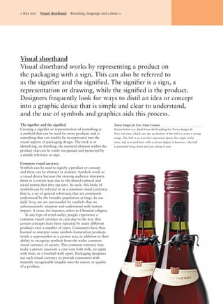 The signiﬁer and the signiﬁed
Creating a signiﬁer or representation of something is
a method that can be used for most products and is
something that can readily be incorporated into the
visual aspects of packaging design. The trick is in
identifying, or distilling, the essential element within the
product that can be easily recognised and projected by
a simple reference or sign.
Common visual currency
Symbols can be used to signify a product or concept
and these can be abstract or realistic. Symbols work as
a visual device because the viewing audience interprets
them in a certain way due to the shared cultural and
social norms that they tap into. As such, this body of
symbols can be referred to as a common visual currency;
that is, a set of general references that are commonly
understood by the broader population at large. In our
daily lives, we are surrounded by symbols that we
subconsciously interpret and understand with instant
impact. A cross, for instance, refers to Christian religion.
In any type of retail outlet, people experience a
common visual currency or cues due to the way that
certain concepts have been repeated by many different
products over a number of years. Consumers have thus
learned to interpret some symbols featured on products
inside a supermarket in a certain way, in addition to their
ability to recognise symbols from the wider common
visual currency of society. This common currency may
make a person associate a cow icon with milk, an apple
with fruit, or a football with sport. Packaging designers
use such visual currency to provide consumers with
instantly recognisable insights into the nature or quality
of a product.
Visual shorthand
Visual shorthand works by representing a product on
the packaging with a sign. This can also be referred to
as the signiﬁer and the signiﬁed. The signiﬁer is a sign, a
representation or drawing, while the signiﬁed is the product.
Designers frequently look for ways to distil an idea or concept
into a graphic device that is simple and clear to understand,
and the use of symbols and graphics aids this process.
< Key text Visual shorthand Branding, language and colour >
Torres Sangre de Toro Tinto Crianza
Shown below is a detail from the branding for Torres Sangre de
Toro red wine, which uses the symbolism of the bull to create a strong
image. The bull is an icon that represents Spain, the origin of the
wine, and is treated here with a certain degree of humour – the bull
is presented lying down and just taking it easy.
 