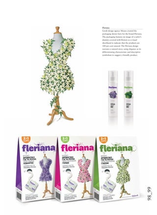 98_99
Fleriana
Greek design agency Mouse created the
packaging shown here for the brand Fleriana.
The packaging features an image of a tailor’s
dummy covered with ﬂowers as a visual
shorthand to indicate that the products are
100 per cent natural. The Fleriana design
narrates a natural story, using elegance as its
differentiating characteristic and descriptive
symbolism to suggest a friendly product.
 
