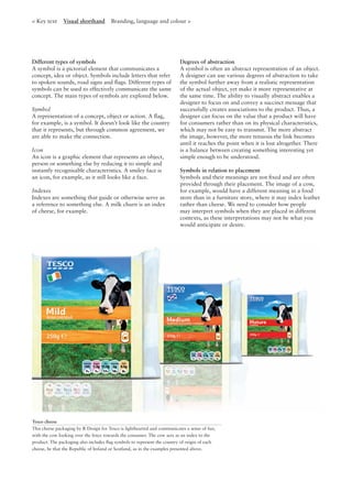 < Key text Visual shorthand Branding, language and colour >
Tesco cheese
This cheese packaging by R Design for Tesco is lighthearted and communicates a sense of fun,
with the cow looking over the fence towards the consumer. The cow acts as an index to the
product. The packaging also includes ﬂag symbols to represent the country of origin of each
cheese, be that the Republic of Ireland or Scotland, as in the examples presented above.
Different types of symbols
A symbol is a pictorial element that communicates a
concept, idea or object. Symbols include letters that refer
to spoken sounds, road signs and ﬂags. Different types of
symbols can be used to effectively communicate the same
concept. The main types of symbols are explored below.
Symbol
A representation of a concept, object or action. A ﬂag,
for example, is a symbol. It doesn’t look like the country
that it represents, but through common agreement, we
are able to make the connection.
Icon
An icon is a graphic element that represents an object,
person or something else by reducing it to simple and
instantly recognisable characteristics. A smiley face is
an icon, for example, as it still looks like a face.
Indexes
Indexes are something that guide or otherwise serve as
a reference to something else. A milk churn is an index
of cheese, for example.
Degrees of abstraction
A symbol is often an abstract representation of an object.
A designer can use various degrees of abstraction to take
the symbol further away from a realistic representation
of the actual object, yet make it more representative at
the same time. The ability to visually abstract enables a
designer to focus on and convey a succinct message that
successfully creates associations to the product. Thus, a
designer can focus on the value that a product will have
for consumers rather than on its physical characteristics,
which may not be easy to transmit. The more abstract
the image, however, the more tenuous the link becomes
until it reaches the point when it is lost altogether. There
is a balance between creating something interesting yet
simple enough to be understood.
Symbols in relation to placement
Symbols and their meanings are not ﬁxed and are often
provided through their placement. The image of a cow,
for example, would have a different meaning in a food
store than in a furniture store, where it may index leather
rather than cheese. We need to consider how people
may interpret symbols when they are placed in different
contexts, as these interpretations may not be what you
would anticipate or desire.
 