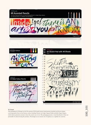 100_101
W H Smith
This packaging by R Design for the UK stationers W H Smith features hand-painted, sketched and drawn designs
conveying quotes from several famous artists, including Vincent van Gogh, Auguste Rodin and John Singer Sargent,
which inform potential customers about the creative joys of art. The packaging presents a visual shorthand of what can
potentially be achieved using the products. The designs use an eclectic mix of typefaces as a signiﬁer for creativity.
 