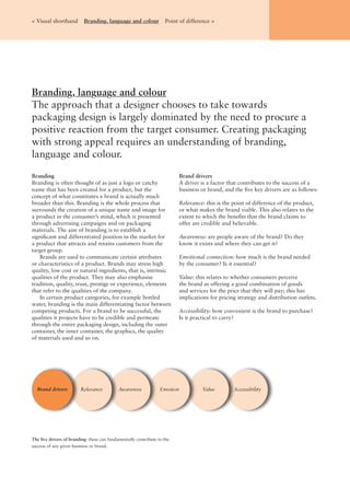 Branding
Branding is often thought of as just a logo or catchy
name that has been created for a product, but the
concept of what constitutes a brand is actually much
broader than this. Branding is the whole process that
surrounds the creation of a unique name and image for
a product in the consumer’s mind, which is presented
through advertising campaigns and on packaging
materials. The aim of branding is to establish a
signiﬁcant and differentiated position in the market for
a product that attracts and retains customers from the
target group.
Brands are used to communicate certain attributes
or characteristics of a product. Brands may stress high
quality, low cost or natural ingredients, that is, intrinsic
qualities of the product. They may also emphasise
tradition, quality, trust, prestige or experience, elements
that refer to the qualities of the company.
In certain product categories, for example bottled
water, branding is the main differentiating factor between
competing products. For a brand to be successful, the
qualities it projects have to be credible and permeate
through the entire packaging design, including the outer
container, the inner container, the graphics, the quality
of materials used and so on.
Brand drivers
A driver is a factor that contributes to the success of a
business or brand, and the ﬁve key drivers are as follows:
Relevance: this is the point of difference of the product,
or what makes the brand viable. This also relates to the
extent to which the beneﬁts that the brand claims to
offer are credible and believable.
Awareness: are people aware of the brand? Do they
know it exists and where they can get it?
Emotional connection: how much is the brand needed
by the consumer? Is it essential?
Value: this relates to whether consumers perceive
the brand as offering a good combination of goods
and services for the price that they will pay; this has
implications for pricing strategy and distribution outlets.
Accessibility: how convenient is the brand to purchase?
Is it practical to carry?
The ﬁve drivers of branding: these can fundamentally contribute to the
success of any given business or brand.
AccessibilityRelevance Awareness Emotion ValueBrand drivers
Branding, language and colour
The approach that a designer chooses to take towards
packaging design is largely dominated by the need to procure a
positive reaction from the target consumer. Creating packaging
with strong appeal requires an understanding of branding,
language and colour.
< Visual shorthand Branding, language and colour Point of difference >
 