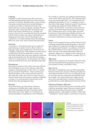 Language
Language is used to communicate ideas succinctly, a
fact that packaging design exploits to inform potential
customers of why they should purchase a given product.
Consumers typically spend mere seconds looking at
a product on a shelf, so communication has to be
instant and easy to grasp. Language is perhaps the most
important aspect to get right when developing a new
brand as the written information on a package will
project a tone of voice or attitude that must be consistent
with the brand concept. The variety and ﬂexibility of
language provides many tools for the designer and
copywriter to use when creating brands and packaging.
Below are some ‘tools’ used in brand name generation.
Synonyms
A synonym is a word that has the same or nearly the
same meaning as another word or other words in a
language. Large, great and grand are all synonyms for
something of big stature. New products are often named
to differentiate them from those that currently exist.
Successful products that create new categories sometimes
end up becoming the name that describes the product;
‘Hoover’ is synonymous for vacuum cleaner and ‘iPod’ a
catch-all word for electronic music ﬁle-players generally.
Portmanteaux
Portmanteau words are those whose meaning is derived
from a blending of two or more distinct words. One
example is the portmanteau of ‘elle’ and ‘vive’ used by
haircare products brand Elvive, which communicates
that the products are for women and rejuvenate hair
(the word ‘elle’ means ‘she’ and ‘vive’ means ‘lives’ in
French). Brand name portmanteaux enable two different
concepts to be communicated simultaneously in the
limited space that packaging provides.
Phonetics
Some brand names are formed from a phonetic
combination of syllables that simply sound nice
and which encapsulate the idea of a product rather
than being ‘real’ words. Others are created from an
intentional syllabic mis-spelling of a word. Weetabix,
for example, is a phonetic mis-spelling and portmanteau
of the words ‘wheat’ and ‘biscuits’. The original product
name was actually ‘Weet-Bix’, a portmanteau that was
modiﬁed by the addition of an ‘a’, resulting in a name
that rolls off the tongue. Another example is the phonetic
mis-spelling that adapts the words ‘brilliant’ and
‘cream’ into ‘Brylcreem’, a name that conveys two key
qualities of the hairstyling brand product: that it gives
hair a brilliant shine and is a cream. Many successful
brand names feature three–four syllables and many use
combinations of the ‘CV syllable’, whereby a single
consonant is followed by a vowel, as with Coca-Cola.
Names
Using a real or imaginary name can lend a brand a sense
of heritage and prestige, giving the product a ‘personal’
seal of approval. Young’s beer and McCoy’s crisps give
the impression that Young’s is an authority on brewing
beer and that McCoy’s is an expert at making crisps.
Often, this type of branding will manifest itself as a
signature, which acts as a signiﬁer to the authenticity of
the product. This is discussed further on pages 112–115.
Alliteration
Alliterations are patterns of consonants that start words
and form memorable phonetic patterns; such as Coca-
Cola, Dunkin’ Donuts, and Nobby’s Nuts.
Tone of voice
This helps to establish the structure of the relationship
between a brand and consumers. Medicinal, health care
and technical products tend to use an authoritative tone
of voice that reassures consumers and establishes trust,
for example. The aspirin brand name Anadin sounds
direct, ﬁrm and authoritative; whereas Colombian ice
pop Bon Bon Ice sounds light-hearted, informal and fun.
Cultural and linguistic differences
A brand name may not always work or translate well in
a different geographic region. Haircare products brand
Schwarzkopf maintains its German name in English-
speaking markets as the English translation of the word
– ‘blackhead’ – has the negative connotation of oily skin.
Cocopia
R Design’s packaging for luxury
chocolates brand Cocopia (left)
features a brand name that is a
portmanteau of coco and utopia.
< Visual shorthand Branding, language and colour Point of difference >
 