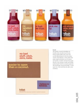 104_105
Froosh
This identity, created by Pearlﬁsher for
Swedish urban smoothie brand Froosh,
features bottle graphics that create clear
on-shelf differentiation for the ﬁve product
varieties. Each label has a colour palette that
makes simple and effective use of contrast
and includes a strapline statement that speaks
directly to the consumer, visually and verbally
reinforcing the brand’s no-nonsense approach.
The Froosh logo converts the double ‘o’ of the
name into a fruit motif that also adds a twist
of humour.
 