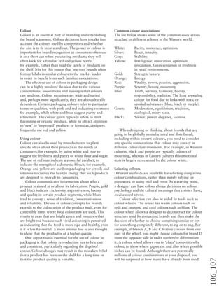 106_107
Colour
Colour is an essential part of branding and establishing
the brand statement. Colour decisions have to take into
account the colours used by competitors and whether
the aim is to ﬁt in or stand out. The power of colour is
important for brand recognition as consumers often use
it as a short cut when purchasing products; they will
often look for a familiar red and yellow bottle,
for example, rather than read the labels of products on
the shelf. It is for this reason that ‘me-too’ brands often
feature labels in similar colours to the market leader
in order to beneﬁt from such familiar associations.
The effective use of colour in packaging design
can be a highly involved decision due to the various
connotations, associations and messages that colours
can send out. Colour meanings are wide and varied
and, perhaps most signiﬁcantly, they are also culturally
dependent. Certain packaging colours refer to particular
tastes or qualities, with pink and red indicating sweetness
for example, while white and blue suggest purity and
reﬁnement. The colour green typically refers to mint
ﬂavouring or organic produce, while to attract attention
to ‘new’ or ‘improved’ products or formulas, designers
frequently use red and yellow.
Using colour
Colour can also be used by manufacturers to plant
speciﬁc ideas about their products in the minds of
consumers; for example, by using white and blue to
suggest the freshness and purity of white ﬂour and sugar.
The use of red may indicate a powerful product, to
indicate the strength of a domestic bleach, for example.
Orange and yellow are used on packaging for cereals and
vitamins to convey the healthy energy that such products
are designed to provide to consumers.
Colour communicates information about who a
product is aimed at or about its fabrication. Purple, gold
and black indicate exclusivity, expensiveness, luxury
and quality in certain product segments, while blues
tend to convey a sense of tradition, conservativeness
and reliability. The use of colour concepts for brands
extends to the colouration of the product itself, even for
comestible items where food colourants are used. This
results in peas that are bright green and tomatoes that
are bright red because such vivid colouring is perceived
as indicating that the food is more ripe and healthy, even
if it is less ﬂavourful. A more intense hue is also thought
to show that the product is of a higher quality.
One aspect that is essential for the use of colour in
packaging is that colour reproduction has to be exact
and consistent, particularly regarding the depth of
colour. Colour changes may result in the mistaken belief
that a product has been on the shelf for a long time or
that the product quality is variable.
Common colour associations
The list below shows some of the common associations
attached to different colours in the Western world.
White: Purity, innocence, optimism.
Silver: Peace, tenacity.
Grey: Stability.
Yellow: Intelligence, innovation, optimism,
precaution. Gives sensation of freshness
in retail environments.
Gold: Strength, luxury.
Orange: Energy.
Red: Vitality, power, passion, aggression.
Purple: Serenity, luxury, mourning.
Blue: Truth, serenity, harmony, ﬁdelity,
responsibility, tradition. The least appealing
colour for food due to links with toxic or
spoiled substances (blue, black or purple).
Green: Moderation, equilibrium, tradition,
ecological, minty taste.
Black: Silence, power, elegance, sadness.
When designing or thinking about brands that are
going to be globally manufactured and distributed,
including within eastern cultures, you need to consider
any speciﬁc connotations that colour may convey in
different cultural environments. For example, in Western
cultures, black and purple are typically colours of
mourning, whereas in Eastern cultures this emotional
state is largely represented by the colour white.
Selecting colours
Different methods are available for selecting compatible
colour combinations, rather than merely relying on
guesswork or using trial and error. As a starting point,
a designer can base colour choice decisions on colour
psychology and the cultural meanings that colours have,
as discussed above.
Colour selection can also be aided by tools such as
colour wheels. The wheel has warm colours such as
reds and oranges, and cool colours such as blues. The
colour wheel allows a designer to deconstruct the colour
structure used by competing brands and then make the
decision of whether to choose something similar or opt
for something completely different, to zig or to zag. For
example, if brands A, B and C feature colours from one
part of the wheel, you might choose colours for brand D
from the opposite side in order to thereby differentiate
it. A colour wheel allows you to ‘place’ competitors by
colour, to show where gaps exist and also where possible
niches can be found. Although there are potentially
millions of colour combinations at your disposal, you
will be surprised at how many have already been used!
 