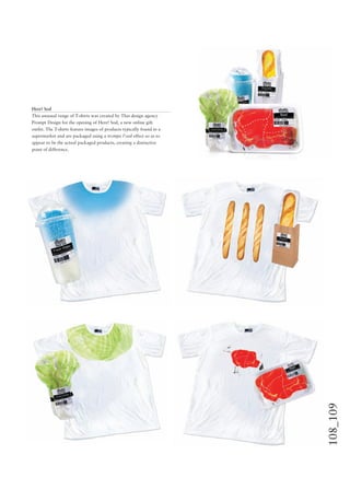 108_109
Here! Sod
This unusual range of T-shirts was created by Thai design agency
Prompt Design for the opening of Here! Sod, a new online gift
outlet. The T-shirts feature images of products typically found in a
supermarket and are packaged using a trompe l’oeil effect so as to
appear to be the actual packaged products, creating a distinctive
point of difference.
 