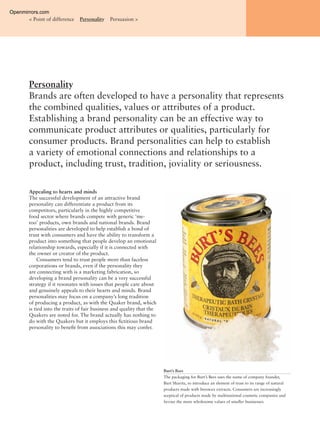 Personality
Brands are often developed to have a personality that represents
the combined qualities, values or attributes of a product.
Establishing a brand personality can be an effective way to
communicate product attributes or qualities, particularly for
consumer products. Brand personalities can help to establish
a variety of emotional connections and relationships to a
product, including trust, tradition, joviality or seriousness.
< Point of difference Personality Persuasion >
Appealing to hearts and minds
The successful development of an attractive brand
personality can differentiate a product from its
competitors, particularly in the highly competitive
food sector where brands compete with generic ‘me-
too’ products, own brands and national brands. Brand
personalities are developed to help establish a bond of
trust with consumers and have the ability to transform a
product into something that people develop an emotional
relationship towards, especially if it is connected with
the owner or creator of the product.
Consumers tend to trust people more than faceless
corporations or brands, even if the personality they
are connecting with is a marketing fabrication, so
developing a brand personality can be a very successful
strategy if it resonates with issues that people care about
and genuinely appeals to their hearts and minds. Brand
personalities may focus on a company’s long tradition
of producing a product, as with the Quaker brand, which
is tied into the traits of fair business and quality that the
Quakers are noted for. The brand actually has nothing to
do with the Quakers but it employs this ﬁctitious brand
personality to beneﬁt from associations this may confer.
Burt’s Bees
The packaging for Burt’s Bees uses the name of company founder,
Burt Shavitz, to introduce an element of trust to its range of natural
products made with beeswax extracts. Consumers are increasingly
sceptical of products made by multinational cosmetic companies and
favour the more wholesome values of smaller businesses.
Openmirrors.com
 