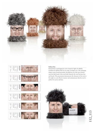 112_113
Rellana Hair
Pictured here is packaging for wool created by Ogilvy & Mather
Frankfurt for Rellana Hair for its range of fringed yarn. The packaging
design creates brand personality through the use of the faces printed
onto the label bands of the wool balls whereby the wool becomes hair
and beards. This presentation demonstrates the character of the wool at
ﬁrst sight in a cost effective manner and communicates that the wool is
perfect for scarves and hats.
 
