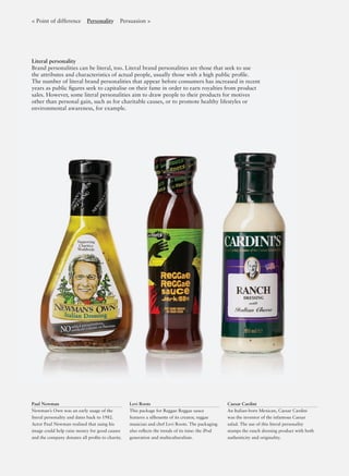 Literal personality
Brand personalities can be literal, too. Literal brand personalities are those that seek to use
the attributes and characteristics of actual people, usually those with a high public proﬁle.
The number of literal brand personalities that appear before consumers has increased in recent
years as public ﬁgures seek to capitalise on their fame in order to earn royalties from product
sales. However, some literal personalities aim to draw people to their products for motives
other than personal gain, such as for charitable causes, or to promote healthy lifestyles or
environmental awareness, for example.
Paul Newman
Newman’s Own was an early usage of the
literal personality and dates back to 1982.
Actor Paul Newman realised that using his
image could help raise money for good causes
and the company donates all proﬁts to charity.
Levi Roots
This package for Reggae Reggae sauce
features a silhouette of its creator, reggae
musician and chef Levi Roots. The packaging
also reﬂects the trends of its time: the iPod
generation and multiculturalism.
Caesar Cardini
An Italian-born Mexican, Caesar Cardini
was the inventor of the infamous Caesar
salad. The use of this literal personality
stamps the ranch dressing product with both
authenticity and originality.
< Point of difference Personality Persuasion >
 