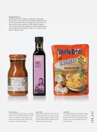 114_115
Uncle Ben’s
A brand like Uncle Ben’s has reﬂected changes
in wider social conditions and concerns; the
image of ‘Uncle Ben’ has developed from that
of farm worker to board member during the
product’s history.
Imagined history
A brand personality begins to generate an imagined
history after several years of successfully delivering what
the brand promises. Brand managers use this history to
show and remind consumers of the brand’s longevity
and to indicate that the product has effectively become a
trusted friend of the family as with, for example, Uncle
Ben’s or Quaker Oats.
Loyd Grossman
Loyd Grossman foods and sauces are inspired
by the travels of the Anglo-American TV chef
and critic in the famous food capitals of the
world. The literal personality is here used to
attract fans of his television shows.
Jamie Oliver
Jamie Oliver is a British TV chef who has
become widely known for simple cooking
and for helping to reignite interest in food
amongst both children and adults in Great
Britain and around the world.
 