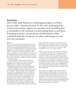 Persuasion
One of the main functions of packaging design is to help a
person make a buying decision. In this role, packaging aims
to focus the positive aspects of a product into something that
is irresistible to the consumer so persuading them to purchase.
Packaging presents various pieces of information, often
combined with the strong use of colour and images, to win
over the consumer.
< Personality Persuasion Humour and appropriation >
Rhetoric
There any many persuasive communication tools that
designers can use in packaging design and the majority
of these can be found within the principles of rhetoric,
the ancient art of discourse that is concerned with using
language to communicate effectively. Rhetoric has ﬁve
canons – invention or discovery, arrangement, style,
memory and delivery – each of which can be used within
packaging design to optimise the delivery of a message
to a particular audience. A discourse often makes use of
logos, pathos and ethos to engage an audience and elicit
a particular response.
Classical rhetoric trained people to be effective
persuaders in public forums and institutions, using
language skills to impress their point or position.
Today, rhetoric is used by various professions,
including journalism, public relations and marketing.
Packaging design frequently uses the rhetorical
toolbox to establish a connection with a target audience
and to appeal to different aspects of their personality.
In general terms, applying the ﬁve canons of rhetoric
to packaging design can help to form a message that
will resonate with the audience through the way it is
presented and the narrative created through it. The
arrangement, style and delivery of the message are
determined by characteristics that it is known that
the target group will respond to. Packaging design
communication can be made more speciﬁc by using
some of the other rhetorical skills, explored further here.
Logos, which means persuasion by demonstration of
logical proof, real or apparent, can be seen in designs
that communicate how exactly a product is better than
its competitors, be that because it is stronger, longer
lasting, better value, or of superior quality.
Pathos refers to the means of persuasion that appeals
to the audience’s emotions and sympathies and is used
to create emotional connections to a product, often
when there is little rational or real difference between
products, or where the rational points of differentiation
are unlikely to be understood. Use of pathos ranges from
the presentation of cute puppies on toilet-paper brand
packaging and smiling babies to promote the importance
of insurance products, to shock tactics highlighting the
grave consequences that may ensue if you do not use a
given product. Many health products use pathos in their
brand packaging.
Ethos is persuasive appeal based on the character or
projected character of the speaker or writer and is one
of the reasons that brand managers seek to develop a
brand personality that links well with consumers’ self-
perceptions. The use of ethos can also be seen every
time that a star or expert is used to endorse a product,
either to project their particular unique abilities onto the
product, and by proxy the consumer, or by extending
their apparent celebrity ‘cool’ factor.
 