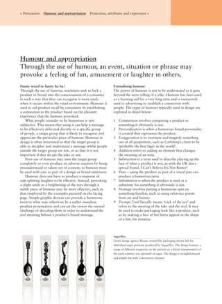 Humour and appropriation
Through the use of humour, an event, situation or phrase may
provoke a feeling of fun, amusement or laughter in others.
< Persuasion Humour and appropriation Protection, attributes and experience >
Funny weird or funny ha ha?
Through the use of humour, marketers seek to lock a
product or brand into the consciousness of a consumer
in such a way that they can recognise it more easily
when it occurs within the retail environment. Humour is
used to aid product recall by consumers by establishing
a connection to the product based on the pleasant
experience that the humour provoked.
What people consider to be humorous is very
subjective. This means that using it can help a message
to be effectively delivered directly to a speciﬁc group
of people, a target group that is likely to recognise and
appreciate the particular piece of humour. Humour in
design is often structured so that the target group is
able to decipher and understand a message whilst people
outside the target group are not, or so that it is not
important if they do get the joke or not.
Poor use of humour may miss the target group
completely or even produce an adverse reaction by being
misunderstood or taken out of context; so humour must
be used with care as part of a design or brand statement.
Humour does not have to produce a response of
side-splitting laughter to be effective. Instead, provoking
a slight smile or a brightening of the eyes through a
subtle piece of humour may be more effective, such as
that employed by the examples pictured on the facing
page. Simple graphic devices can provide a humorous
twist to what may otherwise be a rather mundane
product presentation and can set the viewer the mental
challenge of decoding them in order to understand the
real meaning behind a product’s brand message.
Formalising humour
The power of humour is not to be understated as it goes
beyond the mere telling of a joke. Humour has been used
as a learning aid for a very long time and is extensively
used in advertising to establish a connection with
people. The types of humour typically used in design are
explored in detail below:
1 Comparison involves comparing a product to
something it obviously is not.
2 Personiﬁcation is when a humorous brand personality
is created that represents the product.
3 Exaggeration is to overstate and magnify something
out of all proportion, such as Carlsberg’s claim to be
‘probably the best lager in the world’.
4 Addition refers to adding an element that changes
the meaning of an item.
5 Subtraction is a term used to describe playing up the
fact of what a product is not, as with the UK dairy-
spread brand, I Can’t Believe It’s Not Butter!
6 Puns – using the product as part of a visual pun can
produce a humorous twist.
7 Substitution is when the product is used as a
substitute for something it obviously is not.
8 Homage involves putting a humorous spin on
something familiar, such as using reference points
from art and history.
9 Trompe l’oeil literally means ‘trick of the eye’ and
refers to the meeting of the fake and the real. It may
be used to make packaging look like a product, such
as by making a box of bin liners appear in the shape
of a bin, for instance.
Sugarillos
Greek design agency Mouse created the packaging shown left for
individual sugar portions produced by Sugarillos. The design features a
range of different teaspoons on the packets as a literal interpretation of
the pack content: one spoonful of sugar. The design is straightforward
and simple but with a decorative element.
 