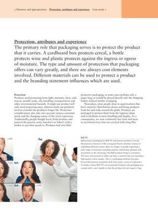Bell TV
lg2boutique’s packaging for Bell TV and Internet products exceeds
the protective function of the corrugated board container. Instead of
something dull and routine, there are images of people expressing a
wide range of emotions, including surprise, enthusiasm, pleasure and
amazement at the advantages that Bell products bring to consumers.
The faces were printed on white top liner, a material that can reproduce
high-quality colour images. This is a packaging attribute that goes
beyond the primary protection need and creates a sense of experience.
To further reduce Bell TV’s environmental footprint, the packaging was
created with a carry handle so that the products do not require a bag.
Protection, attributes and experience
The primary role that packaging serves is to protect the product
that it carries. A cardboard box protects cereal, a bottle
protects wine and plastic protects against the ingress or egress
of moisture. The type and amount of protection that packaging
offers can vary greatly, and there are always cost elements
involved. Different materials can be used to protect a product
and the branding statement inﬂuences which are used.
< Humour and appropriation Protection, attributes and experience Case study >
Protection
Products need protecting from light, moisture, heat, cold,
insects, mould, acids, oils, handling, transportation and
other environmental hazards. A single-use product will
only need protecting once, whereas multi-use products
need to consider the product’s longer life. Protection
considerations also take into account various consumer
needs and the changing nature of the retail experience.
Traditionally, people bought local, fresh produce and
went to the grocery store, butcher’s or baker’s with a
basket to put their goods in. Products had very little
protective packaging, in some cases perhaps only a
paper bag, or would be placed directly into the shopping
basket without further wrapping.
Nowadays, most people shop in supermarkets that
have extensive distribution chains and bring products
from far and wide around the globe. Products are
packaged to protect them from the logistics chain
and to facilitate in-store handling and display. As a
consequence, we now commonly buy fruit and meat
in styrofoam trays that are covered with cling ﬁlm.
 