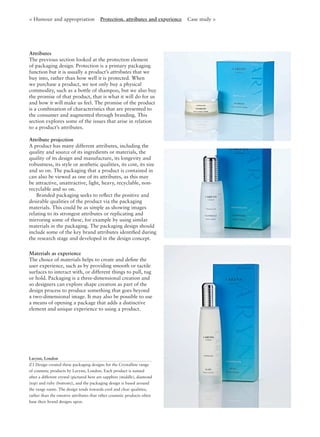 Attributes
The previous section looked at the protection element
of packaging design. Protection is a primary packaging
function but it is usually a product’s attributes that we
buy into, rather than how well it is protected. When
we purchase a product, we not only buy a physical
commodity, such as a bottle of shampoo, but we also buy
the promise of that product, that is what it will do for us
and how it will make us feel. The promise of the product
is a combination of characteristics that are presented to
the consumer and augmented through branding. This
section explores some of the issues that arise in relation
to a product’s attributes.
Attribute projection
A product has many different attributes, including the
quality and source of its ingredients or materials, the
quality of its design and manufacture, its longevity and
robustness, its style or aesthetic qualities, its cost, its size
and so on. The packaging that a product is contained in
can also be viewed as one of its attributes, as this may
be attractive, unattractive, light, heavy, recyclable, non-
recyclable and so on.
Branded packaging seeks to reﬂect the positive and
desirable qualities of the product via the packaging
materials. This could be as simple as showing images
relating to its strongest attributes or replicating and
mirroring some of these, for example by using similar
materials in the packaging. The packaging design should
include some of the key brand attributes identiﬁed during
the research stage and developed in the design concept.
Materials as experience
The choice of materials helps to create and deﬁne the
user experience, such as by providing smooth or tactile
surfaces to interact with, or different things to pull, tug
or hold. Packaging is a three-dimensional creation and
so designers can explore shape creation as part of the
design process to produce something that goes beyond
a two-dimensional image. It may also be possible to use
a means of opening a package that adds a distinctive
element and unique experience to using a product.
< Humour and appropriation Protection, attributes and experience Case study >
Larynn, London
Z3 Design created these packaging designs for the Crystalline range
of cosmetic products by Larynn, London. Each product is named
after a different crystal (pictured here are sapphire (middle), diamond
(top) and ruby (bottom)), and the packaging design is based around
the range name. The design tends towards cool and clear qualities,
rather than the emotive attributes that other cosmetic products often
base their brand designs upon.
 