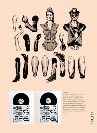124_125New You
Shown here is the artwork for a record
cover created by Contentismissing
Studio for the New You EP by duo Eve
White that features male and female
dancers that the listener can put together.
The design translates the concept of a
child’s jumping-jack into something more
sexy, club-like and ironic by splitting the
jumping-jack into individual parts, from
which the listener can put together their
‘new you’.
 