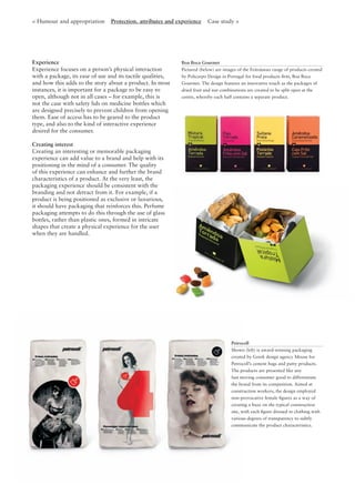 Experience
Experience focuses on a person’s physical interaction
with a package, its ease of use and its tactile qualities,
and how this adds to the story about a product. In most
instances, it is important for a package to be easy to
open, although not in all cases – for example, this is
not the case with safety lids on medicine bottles which
are designed precisely to prevent children from opening
them. Ease of access has to be geared to the product
type, and also to the kind of interactive experience
desired for the consumer.
Creating interest
Creating an interesting or memorable packaging
experience can add value to a brand and help with its
positioning in the mind of a consumer. The quality
of this experience can enhance and further the brand
characteristics of a product. At the very least, the
packaging experience should be consistent with the
branding and not detract from it. For example, if a
product is being positioned as exclusive or luxurious,
it should have packaging that reinforces this. Perfume
packaging attempts to do this through the use of glass
bottles, rather than plastic ones, formed in intricate
shapes that create a physical experience for the user
when they are handled.
Boa Boca Gourmet
Pictured (below) are images of the Feitoàmao range of products created
by Policarpo Design in Portugal for food products ﬁrm, Boa Boca
Gourmet. The design features an innovative touch as the packages of
dried fruit and nut combinations are created to be split open at the
centre, whereby each half contains a separate product.
< Humour and appropriation Protection, attributes and experience Case study >
Petrocoll
Shown (left) is award-winning packaging
created by Greek design agency Mouse for
Petrocoll’s cement bags and putty products.
The products are presented like any
fast moving consumer good to differentiate
the brand from its competition. Aimed at
construction workers, the design employed
non-provocative female ﬁgures as a way of
creating a buzz on the typical construction
site, with each ﬁgure dressed in clothing with
various degrees of transparency to subtly
communicate the product characteristics.
 